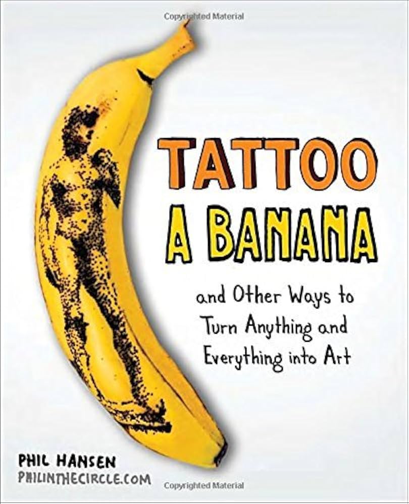 Tattoo a Banana: And Other Ways to Turn Anything and Everything Into Art by Phil Hansen