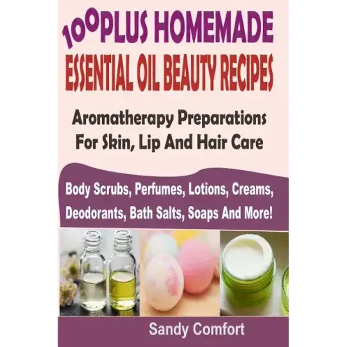 100 Plus Homemade Essential Oil Beauty Recipes: Aromatherapy Preparations For Skin, Lip And Hair Care (Body Scrubs, Perfumes, Lotions, Creams, Deodora