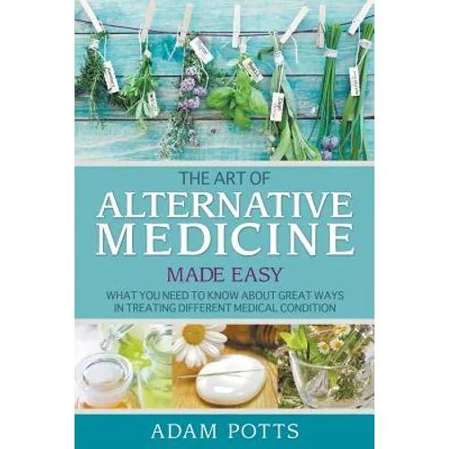 The Art of Alternative Medicine Made Easy: What You Need to Know about Great Ways in Treating Different Medical Condition