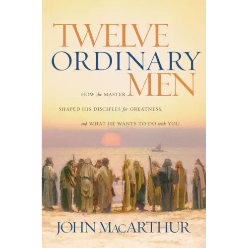 Twelve Ordinary Men: How the Master Shaped His Disciples for Greatness, and What He Wants to Do with You