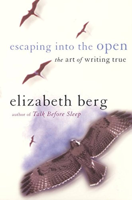 Escaping into the Open: The Art of Writing True by Elizabeth Berg